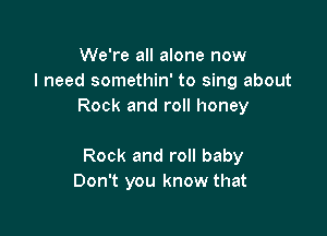 We're all alone now
I need somethin' to sing about
Rock and roll honey

Rock and roll baby
Don't you know that
