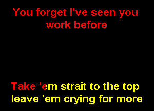 You forget I've seen you
work before

Take 'em strait to the top
leave 'em crying for more