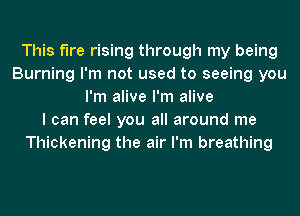 This f'Ire rising through my being
Burning I'm not used to seeing you
I'm alive I'm alive
I can feel you all around me
Thickening the air I'm breathing