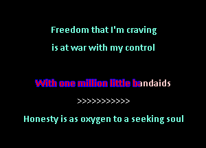 Freedom that I'm craving

is at war with my control

mcae million little bandaids

)))))))))))

Honesty is as oxygen to a seeking soul