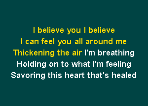 I believe you I believe
I can feel you all around me
Thickening the air I'm breathing
Holding on to what I'm feeling
Savoring this heart that's healed