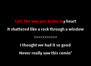 Girl, the way you broke my heart
It shattered like a rock through a window
))
lthought we had it so good

Never really saw this comin'