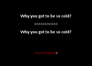 Why you got to be so cold?

)))))))) )

Whyyou got to be so cold?

)))))))))))