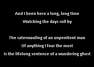 And I been here a long, longtime

Watching the days roll by

The (aterwauling of an unpenitent man
Ofanythinglfearthe most

Is the lifelong sentence ofa wandering ghost