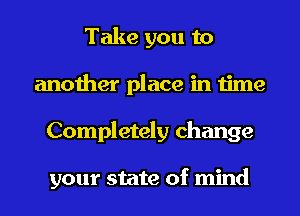 Take you to
another place in time
Completely change

your state of mind