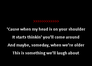 'Cause when my head is on your shoulder
It starts thinkin' you'll come around
And maybe, someday, when we're older

This is somethingwe'll laugh about