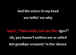 And the voices in my head

are tellin' me why

Sayin', How could I not see the signs?
Oh, you haven't written me or called

But goodbye screamin' in the silence