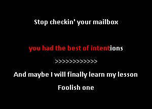 Stop checkin' your mailbox

you had the best of intentions

))))))))))))

And maybe Iwill finally learn my lesson

Foolish one