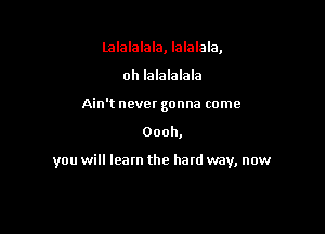 lalalalala, lalalala,
oh lalalalala
Ain't never gonna come

Oooh,

you will learn the hard way, now