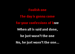 Foolish one

the day is gonna come

for your confessions of love

When all is said and done,
hejustwasn't the one

No, he just wasn't the one...