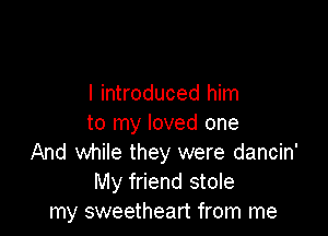 I introduced him

to my loved one
And while they were dancin'
My friend stole
my sweetheart from me