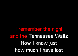 I remember the night
and the Tennessee Waltz
Now I know just
how much I have lost