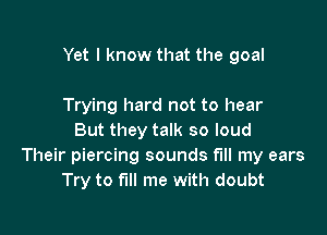 Yet I know that the goal

Trying hard not to hear
But they talk so loud
Their piercing sounds fill my ears
Try to fill me with doubt