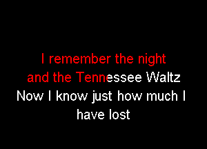 I remember the night

and the Tennessee Waltz
Now I know just how much I
have lost