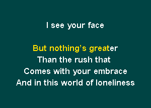 I see your face

But nothings greater

Than the rush that
Comes with your embrace
And in this world of loneliness