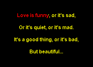 Love is funny, or it's sad,

0r it's quiet, or it's mad.

It's a good thing, or it's bad,

But beautiful...