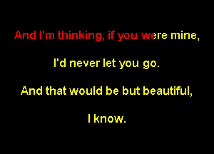 And I'm thinking, if you were mine,

I'd never let you go.
And that would be but beautiful,

I know.