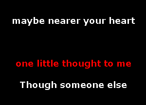 maybe nearer your heart

one little thought to me

Though someone else