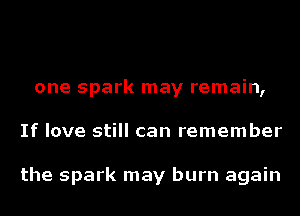 one spark may remain,
If love still can remember

the spark may burn again