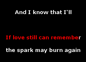 And I know that I'll

If love still can remember

the spark may burn again