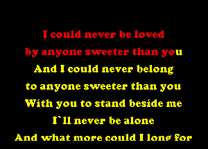 I could never be loved
by anyone sweeter than you
And I could never belong
to anyone sweeter than you
With you to stand beside me

F11 never be alone

And what more could I Iona for