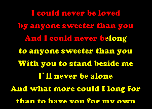 I could never be loved
by anyone sweeter than you
And I could never belong
to anyone sweeter than you
With you to stand beside me
F11 never be alone

And what more could I long for

than to have vml ?nr mv num