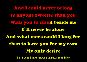 And I could never belong
to anyone sweeter than you
With you to stand beside me
F11 never be alone
And what more could I long for
than to have you for my own

My only desire

io Inusnn CIAII nfnoonclllcl