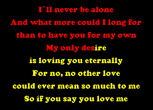 F11 never be alone
And what more could I long for
than to have you for my own
My only desire
is loving you eternally
For no, no other love
could ever mean so much to me

So if you say you love me