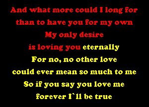And what more could I long for
than to have you for my own
My only desire
is loving you eternally
For no, no other love
could ever mean so much to me
So if you say you love me

forever F11 be true