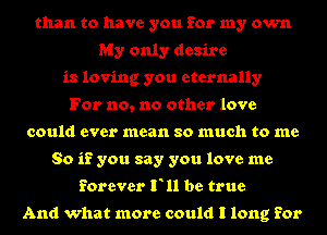 than to have you for my own
My only desire
is loving you eternally
For no, no other love
could ever mean so much to me
So if you say you love me
forever F11 be true

And what more could I long for