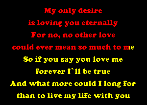 My only desire
is loving you eternally
For no, no other love
could ever mean so much to me
So if you say you love me
forever F11 be true
And what more could I long for

than to live my life with you
