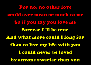 For no, no other love
could ever mean so much to me
So if you say you love me
forever F11 be true
And what more could I long for
than to live my life with you
I could never be loved

by anyone sweeter than you