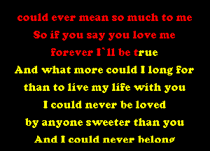 could ever mean so much to me
So if you say you love me
forever F11 be true
And what more could I long for
than to live my life with you
I could never be loved

by anyone sweeter than you

And I could never belona