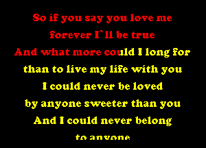 So if you say you love me
forever F11 be true
And what more could I long for
than to live my life with you
I could never be loved
by anyone sweeter than you

And I could never belong

to anvnne