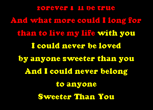 rorever I u be true
And what more could I long for
than to live my life with you
I could never be loved
by anyone sweeter than you
And I could never belong
to anyone

Sweeter Than You