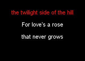 the twilight side of the hill

For love's a rose

that never grows