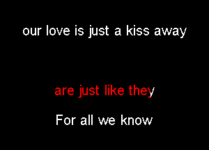 our love is just a kiss away

are just like they

For all we know