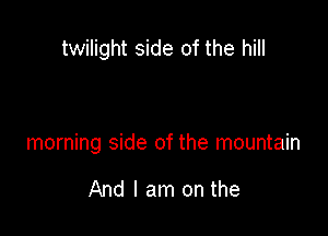 twilight side of the hill

morning side of the mountain

And I am on the