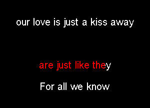 our love is just a kiss away

are just like they

For all we know