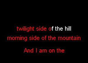 twilight side of the hill

morning side of the mountain

And I am on the