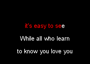 it's easy to see

While all who learn

to know you love you