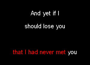 And yet if I

should lose you

that I had never met you