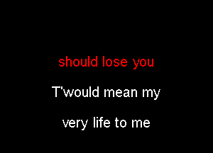 should lose you

T'wouId mean my

very life to me