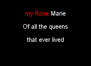 my Rose Marie

Of all the queens

that ever lived