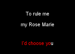 To rule me

my Rose Marie

I'd choose you