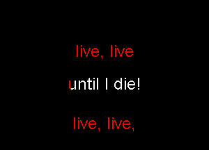 live, live

until I die!

live, live,