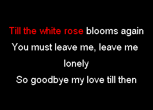 Till the white rose blooms again
You must leave me, leave me

lonely

So goodbye my love till then