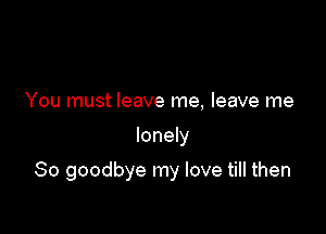 You must leave me, leave me

lonely

So goodbye my love till then