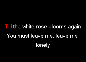 Till the white rose blooms again

You must leave me, leave me

lonely