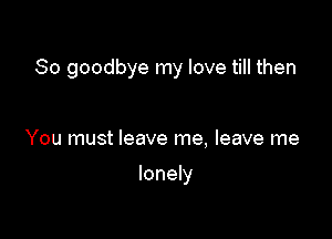 So goodbye my love till then

You must leave me, leave me

lonely